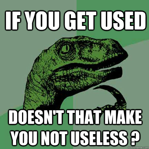 If you get used Doesn't that make you not useless ?  Philosoraptor