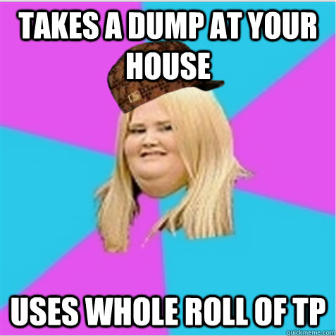 Takes a dump at your house uses whole roll of TP - Takes a dump at your house uses whole roll of TP  scumbag fat girl