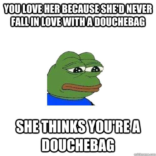 You love her because she'd never fall in love with a douchebag she thinks you're a douchebag  Sad Frog