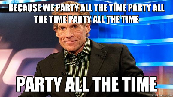 Because we party all the time party all the time party all the time Party all the time  Scumbag Skip Bayless