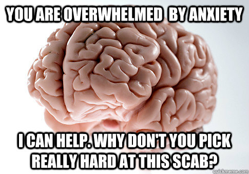 You are overwhelmed  by anxiety I can help. Why don't you pick really hard at this scab?  Scumbag Brain