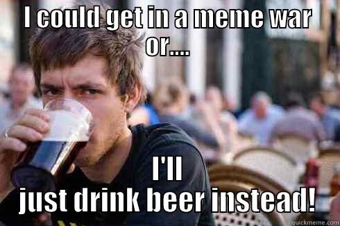 I COULD GET IN A MEME WAR OR.... I'LL JUST DRINK BEER INSTEAD! Lazy College Senior