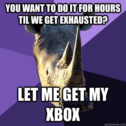 You want to do it for hours til we get exhausted? Let me get my XBOX  Sexually Oblivious Rhino