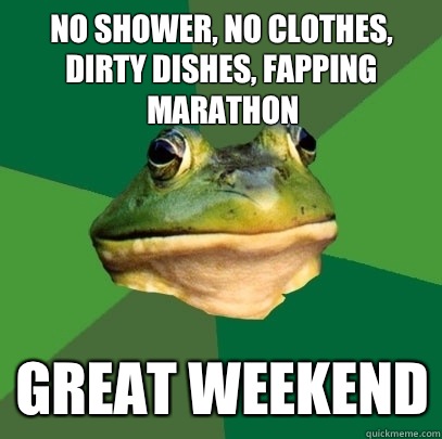 No shower, no clothes, dirty dishes, fapping marathon Great weekend - No shower, no clothes, dirty dishes, fapping marathon Great weekend  Foul Bachelor Frog