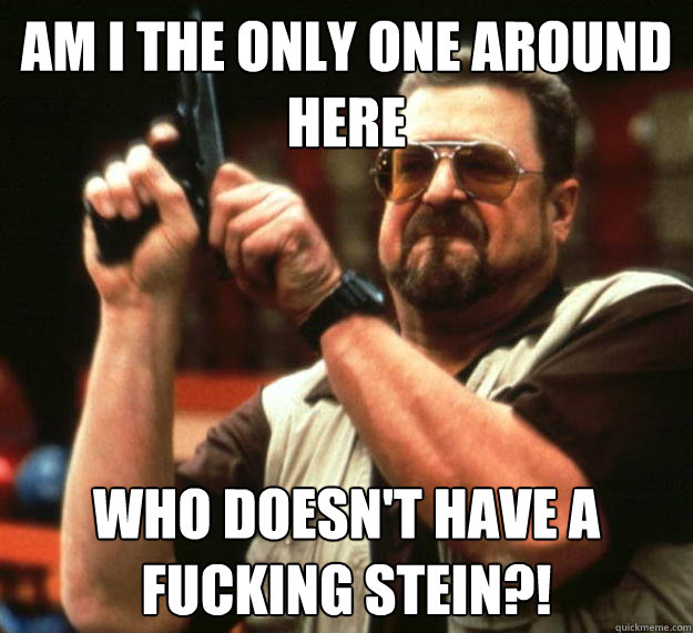 am I the only one around here Who doesn't have a fucking stein?!  Angry Walter