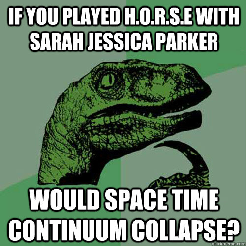 If you played H.O.R.S.E with Sarah Jessica Parker Would space time continuum collapse?  Philosoraptor