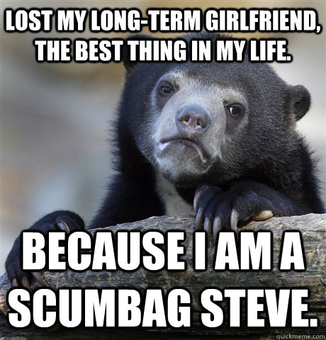 Lost My Long-term girlfriend, the best thing in my life. because I am a Scumbag steve.  Confession Bear