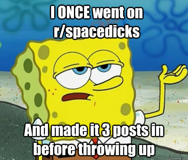 I ONCE went on r/spacedicks And made it 3 posts in before throwing up - I ONCE went on r/spacedicks And made it 3 posts in before throwing up  How tough am I