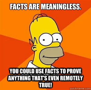 Facts are meaningless. You could use facts to prove anything that's even remotely true!  Advice Homer