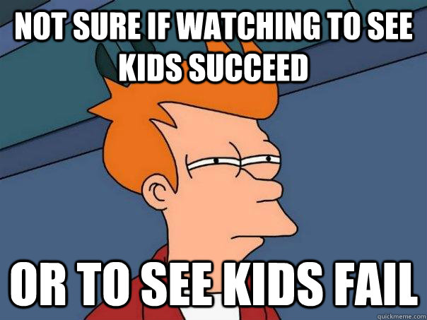 not sure if watching to see kids succeed or to see kids fail  Futurama Fry