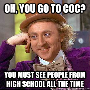 Oh, you go to COC? you must see people from high school all the time  Condescending Wonka