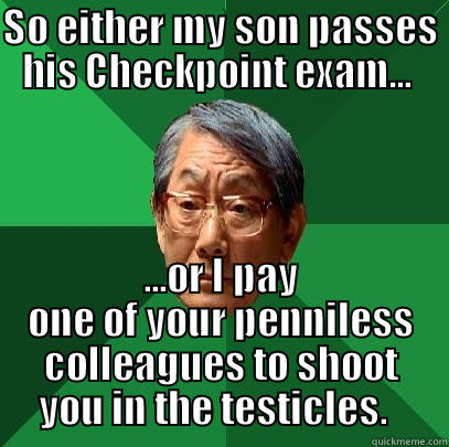 Testing Threat - SO EITHER MY SON PASSES HIS CHECKPOINT EXAM...  ...OR I PAY ONE OF YOUR PENNILESS COLLEAGUES TO SHOOT YOU IN THE TESTICLES.   High Expectations Asian Father