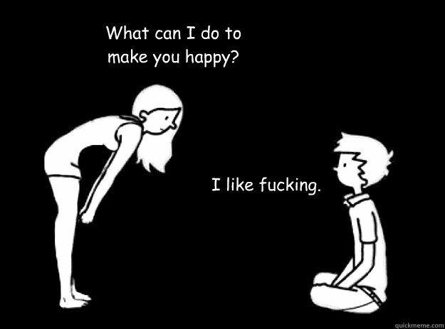 What can I do to make you happy? I like fucking.  