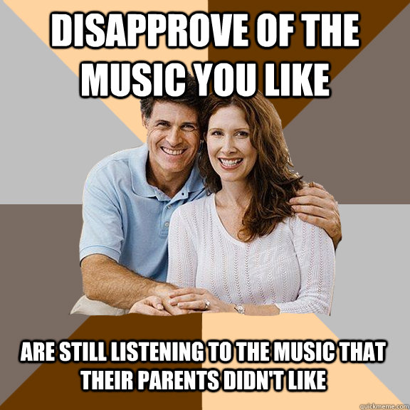 Disapprove of the music you like Are still listening to the music that their parents didn't like  Scumbag Parents