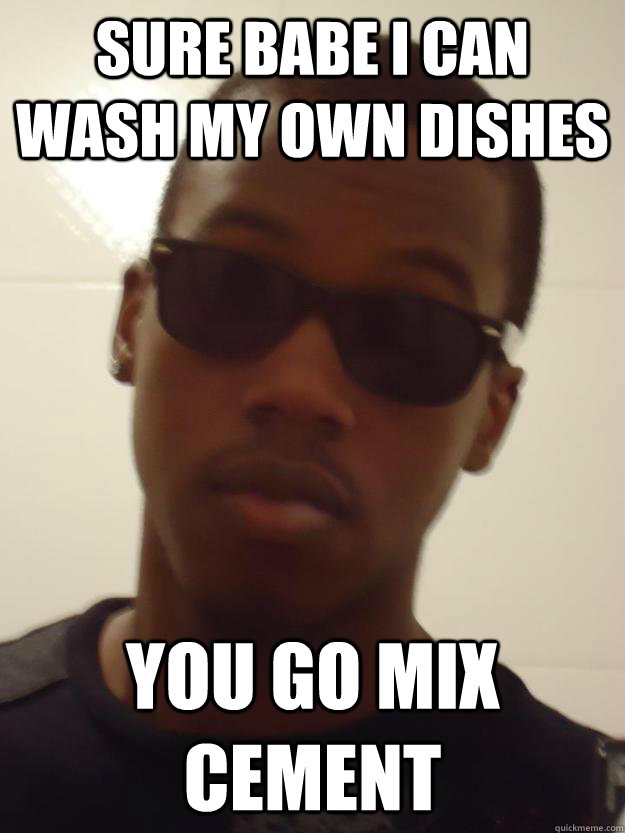 Sure Babe i can wash my own dishes you go mix cement  