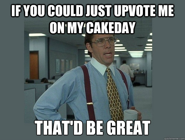 If you could just upvote me on my cakeday That'd be great  Office Space Lumbergh