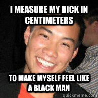 I measure my dick in centimeters to make myself feel like a black man  