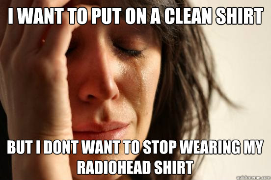 I want to put on a clean shirt but I dont want to stop wearing my radiohead shirt - I want to put on a clean shirt but I dont want to stop wearing my radiohead shirt  First World Problems