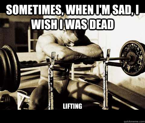 Sometimes, when I'm sad, I wish I was dead lifting   Bodybuilder Problems