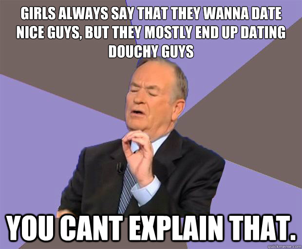 girls always say that they wanna date nice guys, but they mostly end up dating douchy guys you cant explain that.  Bill O Reilly