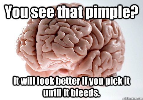 You see that pimple?  It will look better if you pick it until it bleeds.    Scumbag Brain