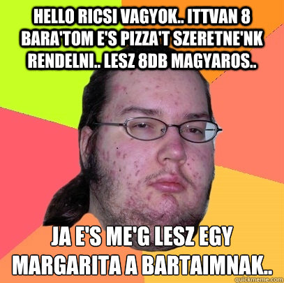 Hello Ricsi vagyok.. Ittvan 8 bara'tom e's pizza't szeretne'nk rendelni.. Lesz 8db magyaros.. Ja e's me'g lesz egy Margarita a barátaimnak..  Butthurt Dweller