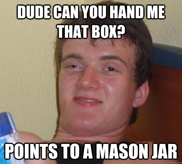 Dude can you hand me that box? Points to a mason jar - Dude can you hand me that box? Points to a mason jar  10 Guy