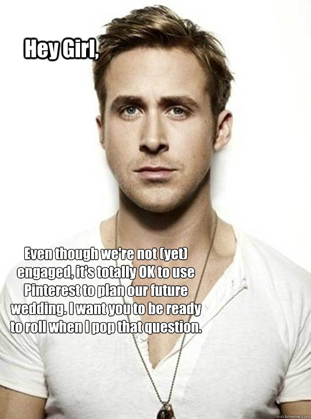 Hey Girl, Even though we're not (yet) engaged, it's totally OK to use Pinterest to plan our future wedding. I want you to be ready to roll when I pop that question.   Ryan Gosling Hey Girl