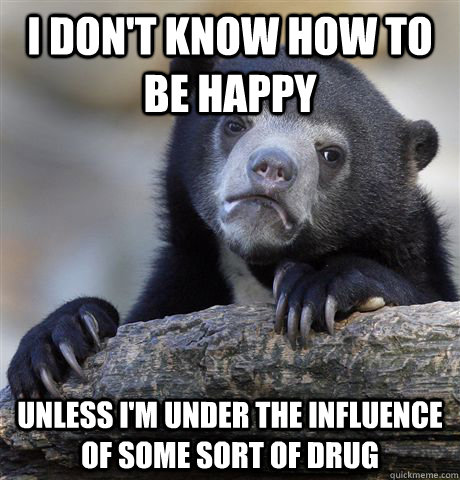 i don't know how to be happy unless i'm under the influence of some sort of drug  Confession Bear