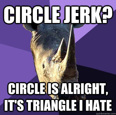 Circle jerk? Circle is alright, It's triangle I hate  Sexually Oblivious Rhino