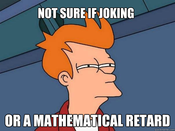 Not sure if joking or a mathematical retard  Futurama Fry