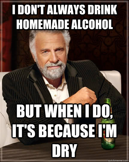 I don't always drink homemade alcohol but when I do, it's because i'm dry  The Most Interesting Man In The World