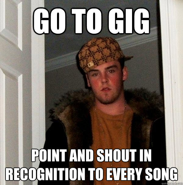 Go TO GIG Point and shout in recognition to every song  Scumbag Steve