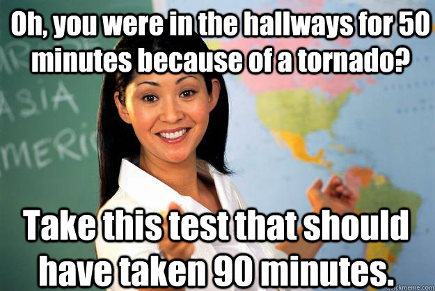 Oh, you were in the hallways for 50 minutes because of a tornado? Take this test that should have taken 90 minutes.  Unhelpful High School Teacher