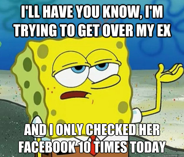 I'll have you know, I'm trying to get over my ex And I only checked her Facebook 10 times today  Tough Spongebob