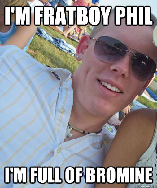 I'm Fratboy Phil I'm full of bromine   