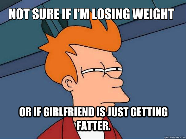 Not sure if I'm losing weight Or if girlfriend is just getting fatter.  Futurama Fry