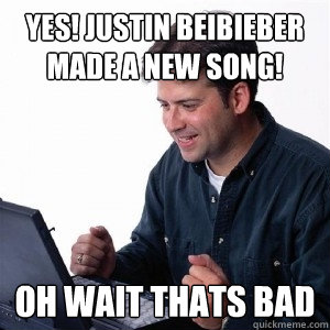 YES! justin beibieber made a new song! oh wait thats bad  Lonely Computer Guy