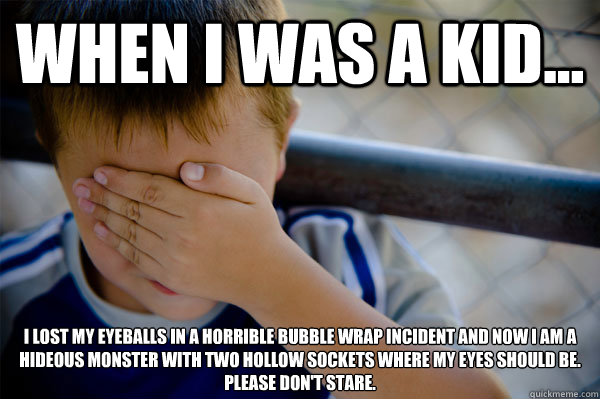 When I was a kid... I lost my eyeballs in a horrible bubble wrap incident and now I am a hideous monster with two hollow sockets where my eyes should be.
Please don't stare.  Confession kid