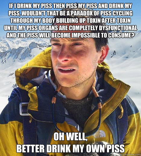 if i drink my piss then piss my piss and drink my piss, wouldn't that be a paradox of piss cycling through my body building up toxin after toxin until my piss organs are completely dysfunctional and the piss will become impossible to consume?  oh well,
be  Bear Grylls