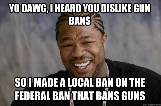 yo dawg, i heard you dislike gun bans So I made a local ban on the federal ban that bans guns  Xzibit