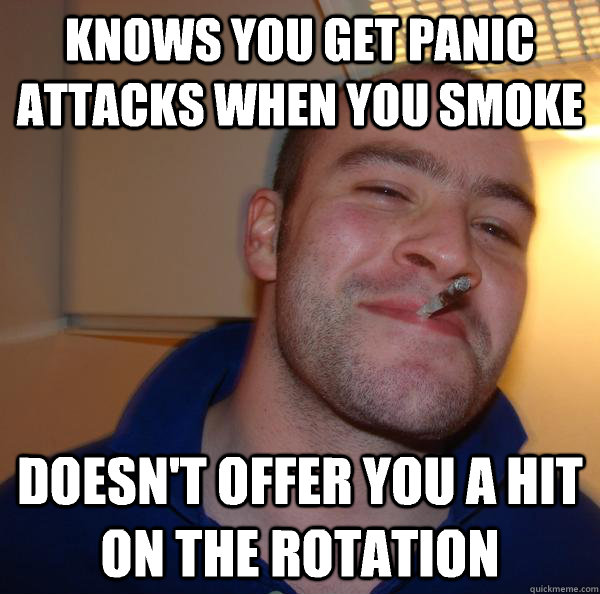 Knows you get panic attacks when you smoke Doesn't offer you a hit on the rotation - Knows you get panic attacks when you smoke Doesn't offer you a hit on the rotation  Misc