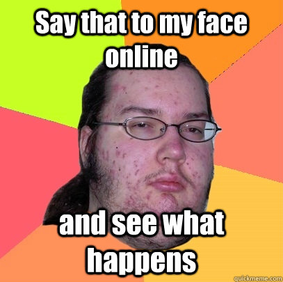 Say that to my face online and see what happens  Butthurt Dweller