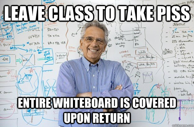 Leave class to take piss  entire whiteboard is covered upon return  - Leave class to take piss  entire whiteboard is covered upon return   Engineering Professor