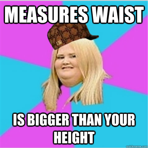 Measures waist is bigger than your height  scumbag fat girl