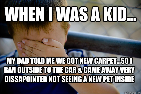 WHEN I WAS A KID... My Dad told me we got new carpet...so I ran outside to the car & came away very dissapointed not seeing a new pet inside  Confession kid