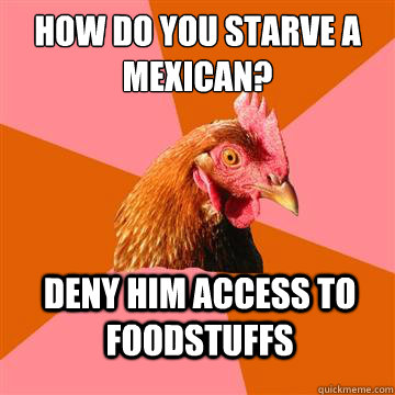 How do you starve a mexican? Deny him access to foodstuffs  Anti-Joke Chicken