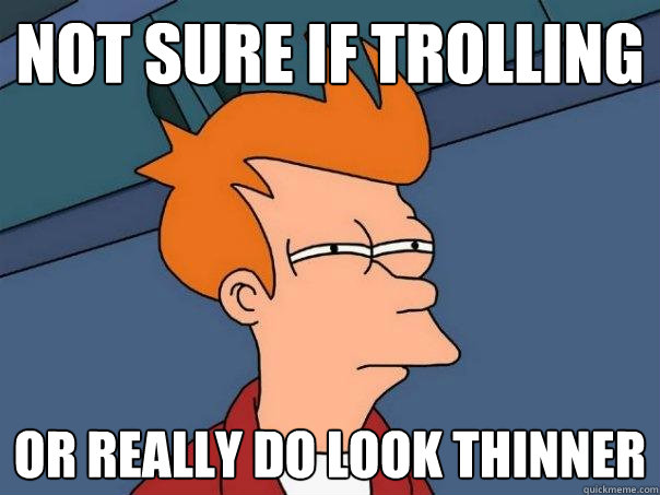 Not sure if trolling Or really do look thinner  Futurama Fry