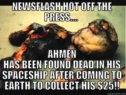 NEWSFLASH HOT OFF THE PRESS....  AHMEN HAS BEEN FOUND DEAD IN HIS SPACESHIP AFTER COMING TO EARTH TO COLLECT HIS $25!! Misc