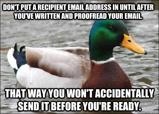 Don't put a recipient email address in until after you've written and proofread your email. That way you won't accidentally send it before you're ready. - Don't put a recipient email address in until after you've written and proofread your email. That way you won't accidentally send it before you're ready.  Actual Advice Mallard